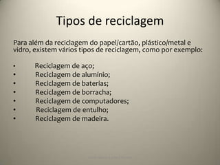 Tipos de reciclagem
Para além da reciclagem do papel/cartão, plástico/metal e
vidro, existem vários tipos de reciclagem, como por exemplo:

•     Reciclagem de aço;
•     Reciclagem de alumínio;
•     Reciclagem de baterias;
•     Reciclagem de borracha;
•     Reciclagem de computadores;
•     Reciclagem de entulho;
•     Reciclagem de madeira.




                       Escola Básica 2,3 de S.Torcato
 