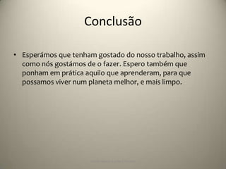 Conclusão

• Esperámos que tenham gostado do nosso trabalho, assim
  como nós gostámos de o fazer. Espero também que
  ponham em prática aquilo que aprenderam, para que
  possamos viver num planeta melhor, e mais limpo.




                      Escola Básica 2,3 de S.Torcato
 