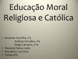 Educação Moral
  Religiosa e Católica

• Docente: Ana Rita, nº3
           Andreia Carvalho, nº4
           Diogo Carneiro, nº16
• Discente: Nancy Leite
• Ano letivo: 2011/2012
• Turma: 8ºA             Escola Básica 2,3 de S.Torcato
 