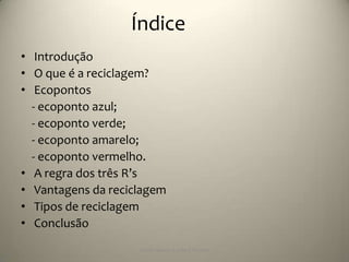 Índice
• Introdução
• O que é a reciclagem?
• Ecopontos
  - ecoponto azul;
  - ecoponto verde;
  - ecoponto amarelo;
  - ecoponto vermelho.
• A regra dos três R’s
• Vantagens da reciclagem
• Tipos de reciclagem
• Conclusão
                    Escola Básica 2,3 de S.Torcato
 