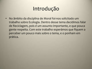 Introdução
• No âmbito da disciplina de Moral foi-nos solicitado um
  trabalho sobre Ecologia. Dentro desse tema decidimos falar
  de Reciclagem, pois é um assunto importante, e que pouca
  gente respeita. Com este trabalho esperámos que fiquem a
  perceber um pouco mais sobre o tema, e o ponham em
  prática.




                       Escola Básica 2,3 de S.Torcato
 