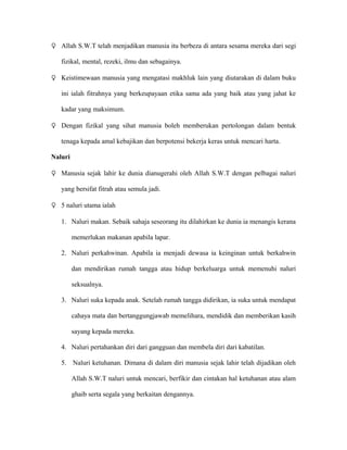 ♀ Allah S.W.T telah menjadikan manusia itu berbeza di antara sesama mereka dari segi

   fizikal, mental, rezeki, ilmu dan sebagainya.

♀ Keistimewaan manusia yang mengatasi makhluk lain yang diutarakan di dalam buku

   ini ialah fitrahnya yang berkeupayaan etika sama ada yang baik atau yang jahat ke

   kadar yang maksimum.

♀ Dengan fizikal yang sihat manusia boleh memberukan pertolongan dalam bentuk

   tenaga kepada amal kebajikan dan berpotensi bekerja keras untuk mencari harta.

Naluri

♀ Manusia sejak lahir ke dunia dianugerahi oleh Allah S.W.T dengan pelbagai naluri

   yang bersifat fitrah atau semula jadi.

♀ 5 naluri utama ialah

   1. Naluri makan. Sebaik sahaja seseorang itu dilahirkan ke dunia ia menangis kerana

         memerlukan makanan apabila lapar.

   2. Naluri perkahwinan. Apabila ia menjadi dewasa ia keinginan untuk berkahwin

         dan mendirikan rumah tangga atau hidup berkeluarga untuk memenuhi naluri

         seksualnya.

   3. Naluri suka kepada anak. Setelah rumah tangga didirikan, ia suka untuk mendapat

         cahaya mata dan bertanggungjawab memelihara, mendidik dan memberikan kasih

         sayang kepada mereka.

   4. Naluri pertahankan diri dari gangguan dan membela diri dari kabatilan.

   5. Naluri ketuhanan. Dimana di dalam diri manusia sejak lahir telah dijadikan oleh

         Allah S.W.T naluri untuk mencari, berfikir dan cintakan hal ketuhanan atau alam

         ghaib serta segala yang berkaitan dengannya.
 