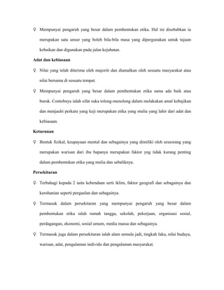 ♀ Mempunyai pengaruh yang besar dalam pembentukan etika. Hal ini disebabkan ia

   merupakan satu unsur yang boleh bila-bila masa yang dipergunakan untuk tujuan

   kebaikan dan digunakan pada jalan kejahatan.

Adat dan kebiasaan

♀ Nilai yang telah diterima oleh majoriti dan diamalkan oleh sesuatu masyarakat atau

   nilai bersama di sesuatu tempat.

♀ Mempunyai pengaruh yang besar dalam pembentukan etika sama ada baik atau

   buruk. Contohnya ialah sifat suka tolong-menolong dalam melakukan amal kebajikan

   dan menjauhi perkara yang keji merupakan etika yang mulia yang lahir dari adat dan

   kebiasaan.

Keturunan

♀ Bentuk fizikal, keupayaan mental dan sebagainya yang dimiliki oleh seseorang yang

   merupakan warisan dari ibu bapanya merupakan faktor yng tidak kurang penting

   dalam pembentukan etika yang mulia dan sebaliknya.

Persekitaran

♀ Terbahagi kepada 2 iaitu kebendaan serti iklim, faktor geografi dan sebagainya dan

   kerohanian seperti pergaulan dan sebagainya.

♀ Termasuk dalam persekitaran yang mempunyai pengaruh yang besar dalam

   pembentukan etika ialah rumah tangga, sekolah, pekerjaan, organisasi sosial,

   perdagangan, ekonomi, sosial umum, media massa dan sebagainya.

♀ Termasuk juga dalam persekitaran ialah alam semula jadi, tingkah laku, nilai budaya,

   warisan, adat, pengalaman individu dan pengalaman masyarakat.
 
