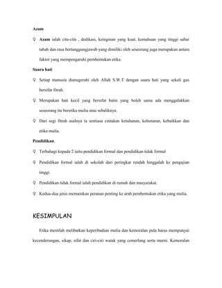 Azam

♀ Azam ialah cita-cita , dedikasi, keinginan yang kuat, kemahuan yang tinggi sabar

   tabah dan rasa bertanggungjawab yang dimiliki oleh seseorang juga merupakan antara

   faktor yang mempengaruhi pembentukan etika.

Suara hati

♀ Setiap manusia dianugerahi oleh Allah S.W.T dengan suara hati yang sekali gus

   bersifat fitrah.

♀ Merupakan hati kecil yang bersifat batin yang boleh sama ada menggalakkan

   seseorang itu beretika mulia atau sebaliknya.

♀ Dari segi fitrah asalnya ia sentiasa cintakan ketuhanan, kebenaran, kebaikkan dan

   etika mulia.

Pendidikan.

♀ Terbahagi kepada 2 iaitu pendidikan formal dan pendidikan tidak formal

♀ Pendidikan formal ialah di sekolah dari peringkat rendah hinggalah ke pengajian

   tinggi.

♀ Pendidikan tidak formal ialah pendidikan di rumah dan masyarakat.

♀ Kedua-dua jenis memainkan peranan penting ke arah pembentukan etika yang mulia.




KESIMPULAN

   Etika mestilah melibatkan keperibadian mulia dan kemoralan pula harus mempunyai

kecenderungan, sikap, sifat dan ciri-ciri watak yang cemerlang serta murni. Kemoralan
 