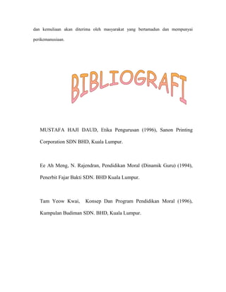 dan kemuliaan akan diterima oleh masyarakat yang bertamadun dan mempunyai

perikemanusiaan.




   MUSTAFA HAJI DAUD, Etika Pengurusan (1996), Sanon Printing

   Corporation SDN BHD, Kuala Lumpur.



   Ee Ah Meng, N. Rajendran, Pendidikan Moral (Dinamik Guru) (1994),

   Penerbit Fajar Bakti SDN. BHD Kuala Lumpur.



   Tam Yeow Kwai,      Konsep Dan Program Pendidikan Moral (1996),

   Kumpulan Budiman SDN. BHD, Kuala Lumpur.
 