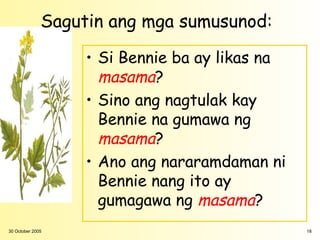 Sagutin ang mga sumusunod:

                   • Si Bennie ba ay likas na
                     masama?
                   • Sino ang nagtulak kay
                     Bennie na gumawa ng
                     masama?
                   • Ano ang nararamdaman ni
                     Bennie nang ito ay
                     gumagawa ng masama?
30 October 2005                                 18
 