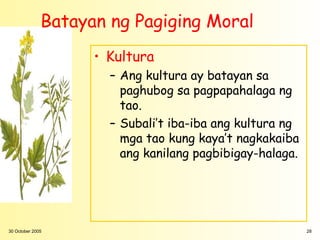 Batayan ng Pagiging Moral
                    • Kultura
                      – Ang kultura ay batayan sa
                        paghubog sa pagpapahalaga ng
                        tao.
                      – Subali’t iba-iba ang kultura ng
                        mga tao kung kaya’t nagkakaiba
                        ang kanilang pagbibigay-halaga.




30 October 2005                                           28
 