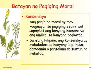 Batayan ng Pagiging Moral
                  • Konsensiya
                    – Ang pagiging moral ay may
                      kaugnayan sa pagiging espiritwal
                      sapagkat ang kanyang konsensiya
                      ang umiiral sa kanyang pagkatao.
                    – Sa isang Pilipino, ang konsensiya ay
                      mababakas sa kanyang isip, kusa,
                      damdamin o pagtalima sa tuntuning
                      makatao.


30 October 2005                                              29
 