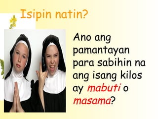 Isipin natin?
         Ano ang
         pamantayan
         para sabihin na
         ang isang kilos
         ay mabuti o
         masama?
 