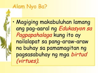 Alam Nyo Ba?

• Magiging makabuluhan lamang
  ang pag-aaral ng Edukasyon sa
  Pagpapahalaga kung ito ay
  nailalapat sa pang-araw-araw
  na buhay sa pamamagitan ng
  pagsasabuhay ng mga birtud
  (virtues).
 