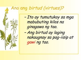 Ano ang birtud (virtues)?

      – Ito ay tumutukoy sa mga
        mabubuting kilos na
        ginagawa ng tao.
      – Ang birtud ay laging
        nakaugnay sa pag-iisip at
        gawi ng tao.
 
