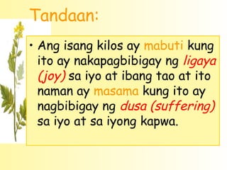 Tandaan:
• Ang isang kilos ay mabuti kung
  ito ay nakapagbibigay ng ligaya
  (joy) sa iyo at ibang tao at ito
  naman ay masama kung ito ay
  nagbibigay ng dusa (suffering)
  sa iyo at sa iyong kapwa.
 