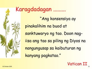 Karagdadagan .........
                              “Ang konsensiya ay
                      pinakalihim na buod at
                      sanktuwaryo ng tao. Doon nag-
                      iisa ang tao sa piling ng Diyos na
                      nangungusap sa kaibuturan ng
                      kanyang pagkatao.”

30 October 2005
                                               Vatican II   32
 