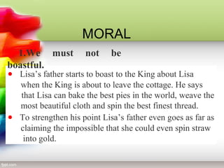 MORAL 
1.We must not be 
boastful. 
· Lisa’s father starts to boast to the King about Lisa 
when the King is about to leave the cottage. He says 
that Lisa can bake the best pies in the world, weave the 
most beautiful cloth and spin the best finest thread. 
· To strengthen his point Lisa’s father even goes as far as 
claiming the impossible that she could even spin straw 
into gold. 
 