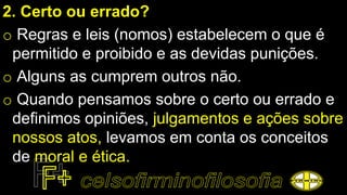 2. Certo ou errado?
o Regras e leis (nomos) estabelecem o que é
permitido e proibido e as devidas punições.
o Alguns as cumprem outros não.
o Quando pensamos sobre o certo ou errado e
definimos opiniões, julgamentos e ações sobre
nossos atos, levamos em conta os conceitos
de moral e ética.
 