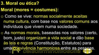 3. Moral ou ética?
Moral (mores = costumes):
o Como se vive: normas socialmente aceitas
numa cultura, com base nos valores comuns aos
indivíduos que vivem numa sociedade.
o As normas morais, baseadas nos valores (certo,
bom, justo) organizam a vida social e dão base
às leis e regras (Constituição, Estatutos) para
uma convivência harmoniosa entre as pessoas.
 