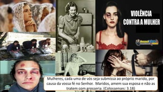 Mulheres, cada uma de vós seja submissa ao próprio marido, por
causa da vossa fé no Senhor. Maridos, amem sua esposa e não as
tratem com grosseria. (Colossenses: 3.18)
 
