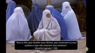 “Dize às fiéis que recatem seus olhares, que conservem os seus
pudores e que não mostrem seus atrativos.”
(Alcorão Sagrado: 7-26)
 