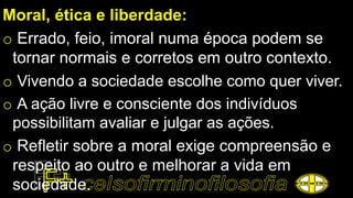 Moral, ética e liberdade:
o Errado, feio, imoral numa época podem se
tornar normais e corretos em outro contexto.
o Vivendo a sociedade escolhe como quer viver.
o A ação livre e consciente dos indivíduos
possibilitam avaliar e julgar as ações.
o Refletir sobre a moral exige compreensão e
respeito ao outro e melhorar a vida em
sociedade.
 