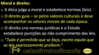 Moral e direito:
o A ética julga a moral e estabelece normas (leis).
o O direito guia – se pelos valores culturais e deve
acompanhar os valores morais de cada época.
o O direito cria normas jurídicas e o Estado
estabelece punições ao não cumprimento das leis.
o “Tudo é permitido que se faça, exceto aquilo que
as leis expressamente proíbem.”
 