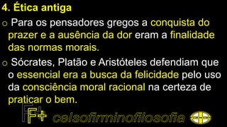 4. Ética antiga
o Para os pensadores gregos a conquista do
prazer e a ausência da dor eram a finalidade
das normas morais.
o Sócrates, Platão e Aristóteles defendiam que
o essencial era a busca da felicidade pelo uso
da consciência moral racional na certeza de
praticar o bem.
 