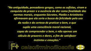 “Na antiguidade, pensadores gregos, como os sofistas, viram a
conquista do prazer e a ausência da dor como finalidade das
normas morais, enquanto Sócrates, Platão e Aristóteles
afirmavam que ela seria a busca da felicidade pelo uso
da razão e da certeza de praticar o bem, o que
supõe uma consciência moral racional,
capaz de compreender o bem, e não apenas um
cálculo de prazeres e dores, a fim de satisfazer
instintos e emoções.”
 