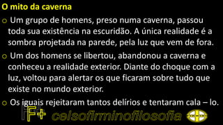 O mito da caverna
o Um grupo de homens, preso numa caverna, passou
toda sua existência na escuridão. A única realidade é a
sombra projetada na parede, pela luz que vem de fora.
o Um dos homens se libertou, abandonou a caverna e
conheceu a realidade exterior. Diante do choque com a
luz, voltou para alertar os que ficaram sobre tudo que
existe no mundo exterior.
o Os iguais rejeitaram tantos delírios e tentaram cala – lo.
 