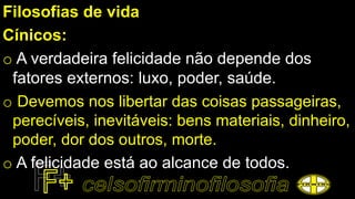 Filosofias de vida
Cínicos:
o A verdadeira felicidade não depende dos
fatores externos: luxo, poder, saúde.
o Devemos nos libertar das coisas passageiras,
perecíveis, inevitáveis: bens materiais, dinheiro,
poder, dor dos outros, morte.
o A felicidade está ao alcance de todos.
 