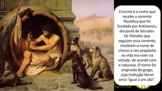 Cinismo é o nome que
recebe a corrente
filosófica que foi
fundada por Antístenes,
discípulo de Sócrates.
Os filósofos que
seguiam essa corrente,
recebiam o nome de
cínicos e seu propósito
na vida era viver na
virtude, de acordo com
a natureza. O nome foi
originado do grego,
cuja tradução literal
seria “igual a um cão”.
 