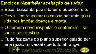 Estoicos (Apathéia: aceitação de tudo):
o Ética: busca da paz interior e autocontrole.
o Deve – se respeitar as coisas naturais que a
vida nos impõe: doença e morte.
o O homem deve respeitar e conformar – se
com o seu destino.
o Tudo faz parte do plano superior guiado por
uma razão universal que tudo abrange.
 