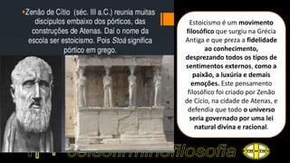 Estoicismo é um movimento
filosófico que surgiu na Grécia
Antiga e que preza a fidelidade
ao conhecimento,
desprezando todos os tipos de
sentimentos externos, como a
paixão, a luxúria e demais
emoções. Este pensamento
filosófico foi criado por Zenão
de Cício, na cidade de Atenas, e
defendia que todo o universo
seria governado por uma lei
natural divina e racional.
 