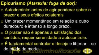 Epicurismo (Ataraxia: fuga da dor):
o Autodomínio: antes de agir ponderar sobre o
prazer e seus efeitos colaterais.
o Um prazer momentâneo em relação a outro
duradouro e intenso a longo prazo.
o O prazer não é apenas a satisfação dos
sentidos, requer serenidade a autocontrole.
o É fundamental controlar o desejo e libertar – se
do medo da morte.
 