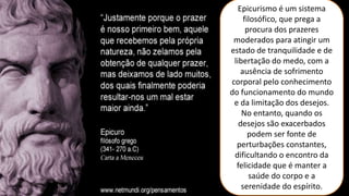 Epicurismo é um sistema
filosófico, que prega a
procura dos prazeres
moderados para atingir um
estado de tranquilidade e de
libertação do medo, com a
ausência de sofrimento
corporal pelo conhecimento
do funcionamento do mundo
e da limitação dos desejos.
No entanto, quando os
desejos são exacerbados
podem ser fonte de
perturbações constantes,
dificultando o encontro da
felicidade que é manter a
saúde do corpo e a
serenidade do espírito.
 