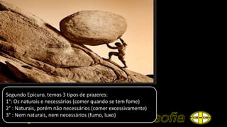 Segundo Epicuro, temos 3 tipos de prazeres:
1°: Os naturais e necessários (comer quando se tem fome)
2° : Naturais, porém não necessários (comer excessivamente)
3° : Nem naturais, nem necessários (fumo, luxo)
 