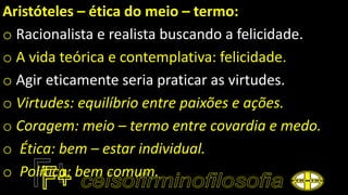 Aristóteles – ética do meio – termo:
o Racionalista e realista buscando a felicidade.
o A vida teórica e contemplativa: felicidade.
o Agir eticamente seria praticar as virtudes.
o Virtudes: equilíbrio entre paixões e ações.
o Coragem: meio – termo entre covardia e medo.
o Ética: bem – estar individual.
o Política: bem comum.
 