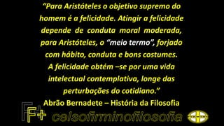 “Para Aristóteles o objetivo supremo do
homem é a felicidade. Atingir a felicidade
depende de conduta moral moderada,
para Aristóteles, o “meio termo”, forjado
com hábito, conduta e bons costumes.
A felicidade obtém –se por uma vida
intelectual contemplativa, longe das
perturbações do cotidiano.”
Abrão Bernadete – História da Filosofia
 