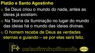 Platão e Santo Agostinho
o Se Deus criou o mundo do nada, antes as
ideias já existiam.
o Na Teoria da Iluminação no lugar do mundo
das ideias há o mundo das ideias divinas.
o O homem recebe de Deus as verdades
eternas e guiando – se por elas será feliz.
 