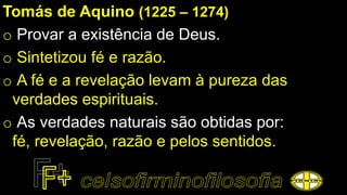 Tomás de Aquino (1225 – 1274)
o Provar a existência de Deus.
o Sintetizou fé e razão.
o A fé e a revelação levam à pureza das
verdades espirituais.
o As verdades naturais são obtidas por:
fé, revelação, razão e pelos sentidos.
 