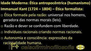 Idade Moderna: Ética antropocêntrica (humanismo)
Immanuel Kant (1724 – 1804) – Ética formalista:
o Ética formada pela razão: universal nos homens,
geradora das normas morais (leis).
o Razão e dever se confundem com liberdade.
o Indivíduos racionais criando normas racionais.
o Autonomia e consciência: expressões da
racionalidade humana.
 