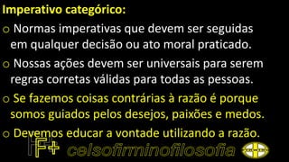 Imperativo categórico:
o Normas imperativas que devem ser seguidas
em qualquer decisão ou ato moral praticado.
o Nossas ações devem ser universais para serem
regras corretas válidas para todas as pessoas.
o Se fazemos coisas contrárias à razão é porque
somos guiados pelos desejos, paixões e medos.
o Devemos educar a vontade utilizando a razão.
 