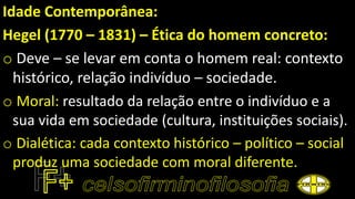 Idade Contemporânea:
Hegel (1770 – 1831) – Ética do homem concreto:
o Deve – se levar em conta o homem real: contexto
histórico, relação indivíduo – sociedade.
o Moral: resultado da relação entre o indivíduo e a
sua vida em sociedade (cultura, instituições sociais).
o Dialética: cada contexto histórico – político – social
produz uma sociedade com moral diferente.
 