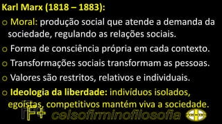Karl Marx (1818 – 1883):
o Moral: produção social que atende a demanda da
sociedade, regulando as relações sociais.
o Forma de consciência própria em cada contexto.
o Transformações sociais transformam as pessoas.
o Valores são restritos, relativos e individuais.
o Ideologia da liberdade: indivíduos isolados,
egoístas, competitivos mantém viva a sociedade.
 