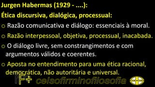 Jurgen Habermas (1929 - ....):
Ética discursiva, dialógica, processual:
o Razão comunicativa e diálogo: essenciais à moral.
o Razão interpessoal, objetiva, processual, inacabada.
o O diálogo livre, sem constrangimentos e com
argumentos válidos e coerentes.
o Aposta no entendimento para uma ética racional,
democrática, não autoritária e universal.
 