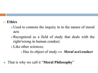  Ethics
Used to connote the inquiry in to the nature of moral
acts
Recognized as a field of study that deals with the
right/wrong in human conduct.
Like other sciences;
 Has its object of study Moral act/conduct
 That is why we call it “Moral Philosophy”
 