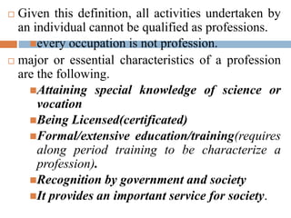  Given this definition, all activities undertaken by
an individual cannot be qualified as professions.
every occupation is not profession.
 major or essential characteristics of a profession
are the following.
Attaining special knowledge of science or
vocation
Being Licensed(certificated)
Formal/extensive education/training(requires
along period training to be characterize a
profession).
Recognition by government and society
It provides an important service for society.
 