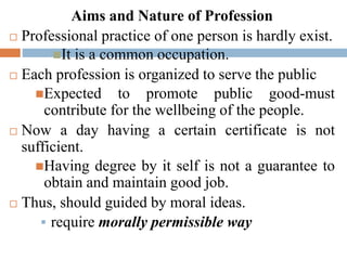 Aims and Nature of Profession
 Professional practice of one person is hardly exist.
It is a common occupation.
 Each profession is organized to serve the public
Expected to promote public good-must
contribute for the wellbeing of the people.
 Now a day having a certain certificate is not
sufficient.
Having degree by it self is not a guarantee to
obtain and maintain good job.
 Thus, should guided by moral ideas.
 require morally permissible way
 