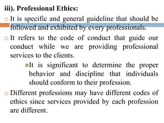 iii). Professional Ethics:
 It is specific and general guideline that should be
followed and exhibited by every professionals.
 It refers to the code of conduct that guide our
conduct while we are providing professional
services to the clients.
It is significant to determine the proper
behavior and discipline that individuals
should conform to their profession.
 Different professions may have different codes of
ethics since services provided by each profession
are different.
 