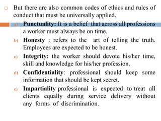  But there are also common codes of ethics and rules of
conduct that must be universally applied.
a) Punctuality: It is a belief that across all professions
a worker must always be on time.
b) Honesty : refers to the art of telling the truth.
Employees are expected to be honest.
c) Integrity: the worker should devote his/her time,
skill and knowledge for his/her profession.
d) Confidentiality: professional should keep some
information that should be kept secret.
e) Impartiality professional is expected to treat all
clients equally during service delivery without
any forms of discrimination.
 