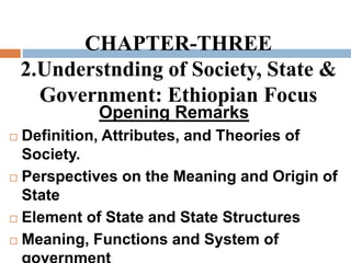 CHAPTER-THREE
2.Understnding of Society, State &
Government: Ethiopian Focus
Opening Remarks
 Definition, Attributes, and Theories of
Society.
 Perspectives on the Meaning and Origin of
State
 Element of State and State Structures
 Meaning, Functions and System of
 