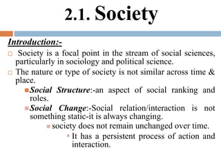 2.1. Society
Introduction:-
 Society is a focal point in the stream of social sciences,
particularly in sociology and political science.
 The nature or type of society is not similar across time &
place.
Social Structure:-an aspect of social ranking and
roles.
Social Change:-Social relation/interaction is not
something static-it is always changing.
 society does not remain unchanged over time.
 It has a persistent process of action and
interaction.
 